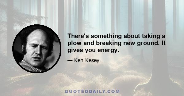 There's something about taking a plow and breaking new ground. It gives you energy.