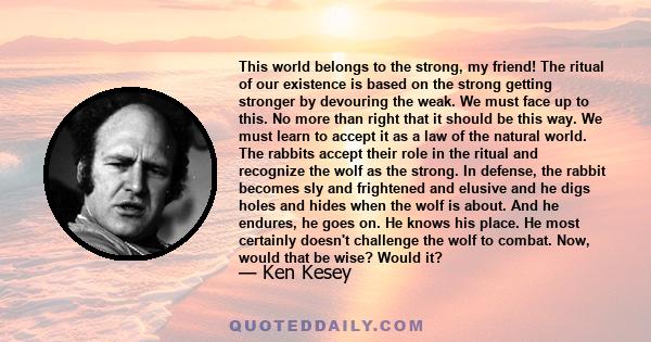 This world belongs to the strong, my friend! The ritual of our existence is based on the strong getting stronger by devouring the weak. We must face up to this. No more than right that it should be this way. We must