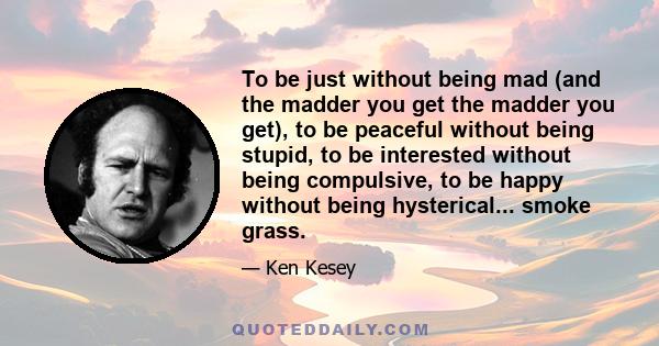 To be just without being mad (and the madder you get the madder you get), to be peaceful without being stupid, to be interested without being compulsive, to be happy without being hysterical... smoke grass.