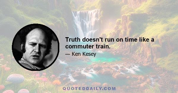 Truth doesn't run on time like a commuter train.