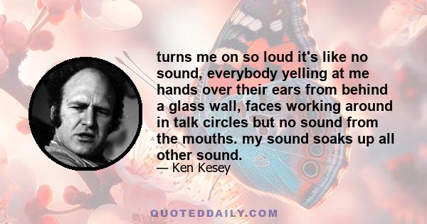 turns me on so loud it's like no sound, everybody yelling at me hands over their ears from behind a glass wall, faces working around in talk circles but no sound from the mouths. my sound soaks up all other sound.