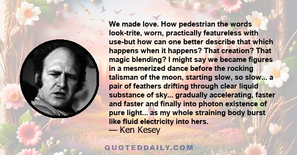 We made love. How pedestrian the words look-trite, worn, practically featureless with use-but how can one better describe that which happens when it happens? That creation? That magic blending? I might say we became