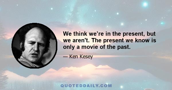 We think we’re in the present, but we aren't. The present we know is only a movie of the past.