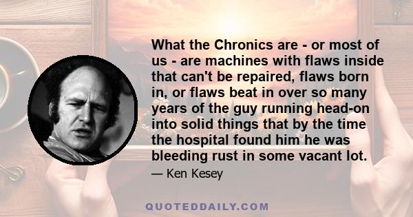 What the Chronics are - or most of us - are machines with flaws inside that can't be repaired, flaws born in, or flaws beat in over so many years of the guy running head-on into solid things that by the time the