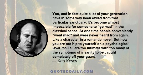 You, and in fact quite a lot of your generation, have in some way been exiled from that particular sanctuary. It's become almost impossible for someone to go mad in the classical sense. At one time people conveniently