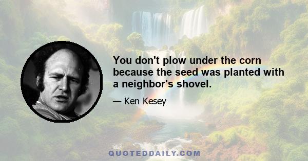 You don't plow under the corn because the seed was planted with a neighbor's shovel.