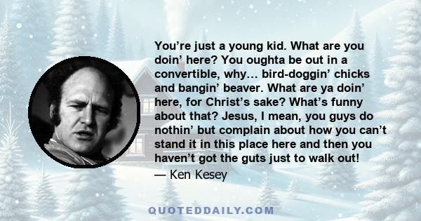 You’re just a young kid. What are you doin’ here? You oughta be out in a convertible, why… bird-doggin’ chicks and bangin’ beaver. What are ya doin’ here, for Christ’s sake? What’s funny about that? Jesus, I mean, you