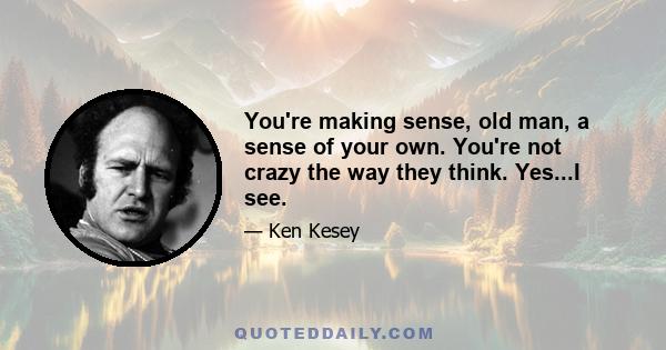 You're making sense, old man, a sense of your own. You're not crazy the way they think. Yes...I see.