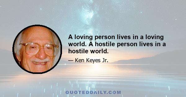 A loving person lives in a loving world. A hostile person lives in a hostile world.