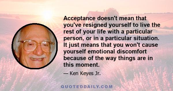 Acceptance doesn't mean that you've resigned yourself to live the rest of your life with a particular person, or in a particular situation. It just means that you won't cause yourself emotional discomfort because of the 