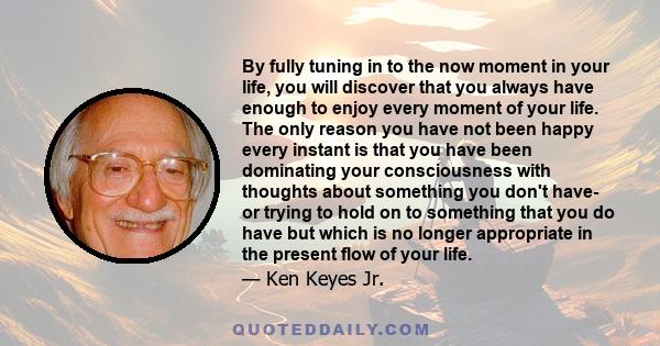 By fully tuning in to the now moment in your life, you will discover that you always have enough to enjoy every moment of your life. The only reason you have not been happy every instant is that you have been dominating 