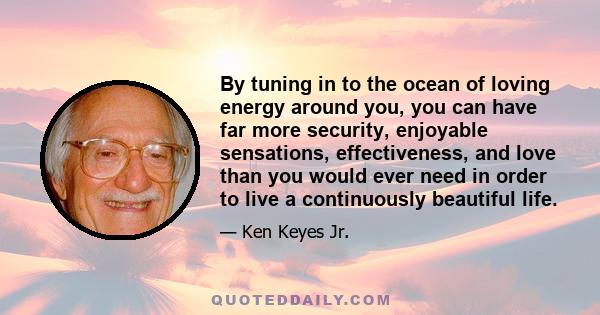 By tuning in to the ocean of loving energy around you, you can have far more security, enjoyable sensations, effectiveness, and love than you would ever need in order to live a continuously beautiful life.