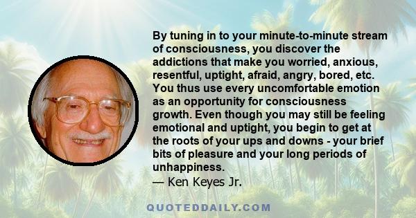 By tuning in to your minute-to-minute stream of consciousness, you discover the addictions that make you worried, anxious, resentful, uptight, afraid, angry, bored, etc. You thus use every uncomfortable emotion as an