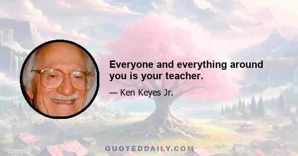 Everyone and everything around you is your teacher.