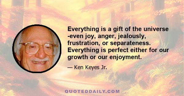 Everything is a gift of the universe -even joy, anger, jealously, frustration, or separateness. Everything is perfect either for our growth or our enjoyment.