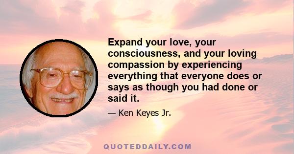 Expand your love, your consciousness, and your loving compassion by experiencing everything that everyone does or says as though you had done or said it.