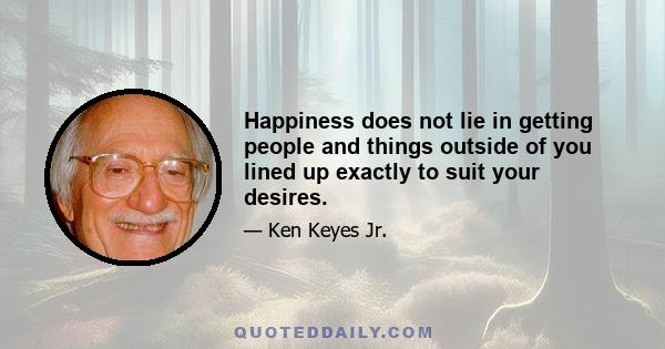 Happiness does not lie in getting people and things outside of you lined up exactly to suit your desires.