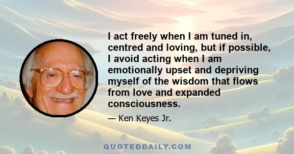 I act freely when I am tuned in, centred and loving, but if possible, I avoid acting when I am emotionally upset and depriving myself of the wisdom that flows from love and expanded consciousness.