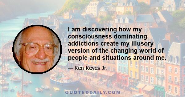 I am discovering how my consciousness dominating addictions create my illusory version of the changing world of people and situations around me.