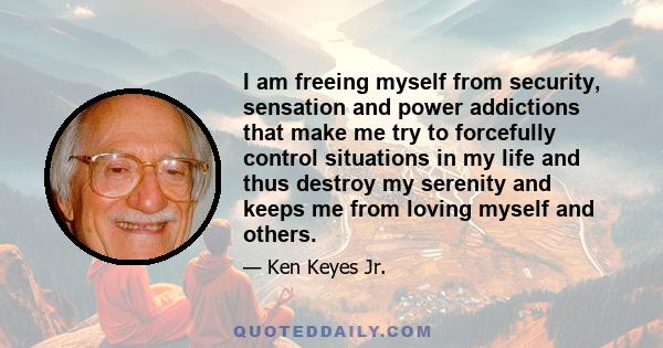 I am freeing myself from security, sensation and power addictions that make me try to forcefully control situations in my life and thus destroy my serenity and keeps me from loving myself and others.