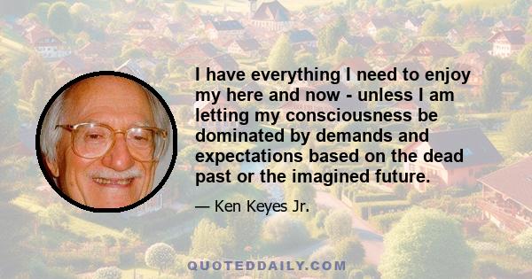 I have everything I need to enjoy my here and now - unless I am letting my consciousness be dominated by demands and expectations based on the dead past or the imagined future.