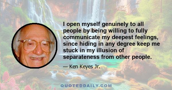 I open myself genuinely to all people by being willing to fully communicate my deepest feelings, since hiding in any degree keep me stuck in my illusion of separateness from other people.