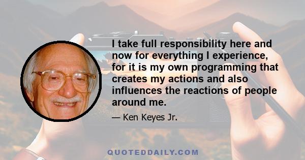 I take full responsibility here and now for everything I experience, for it is my own programming that creates my actions and also influences the reactions of people around me.