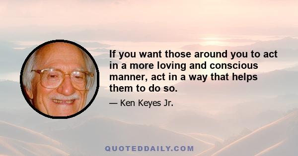 If you want those around you to act in a more loving and conscious manner, act in a way that helps them to do so.