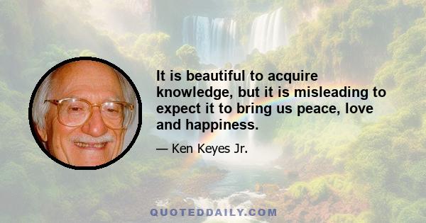 It is beautiful to acquire knowledge, but it is misleading to expect it to bring us peace, love and happiness.