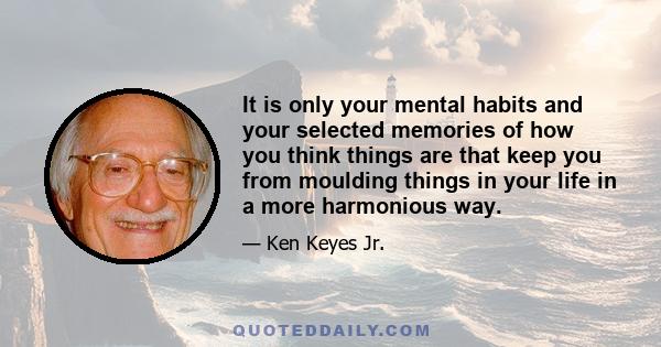 It is only your mental habits and your selected memories of how you think things are that keep you from moulding things in your life in a more harmonious way.