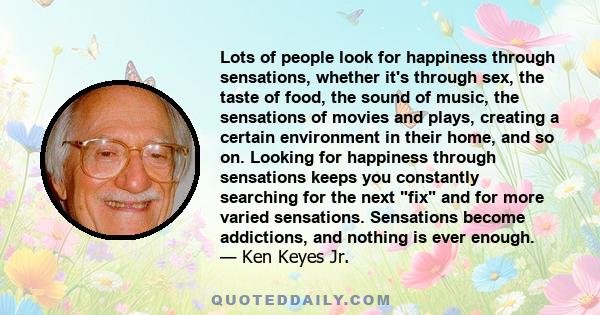 Lots of people look for happiness through sensations, whether it's through sex, the taste of food, the sound of music, the sensations of movies and plays, creating a certain environment in their home, and so on. Looking 