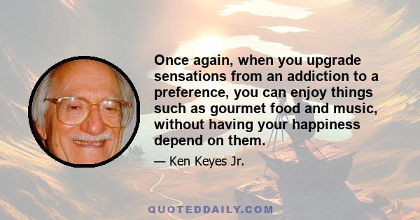 Once again, when you upgrade sensations from an addiction to a preference, you can enjoy things such as gourmet food and music, without having your happiness depend on them.