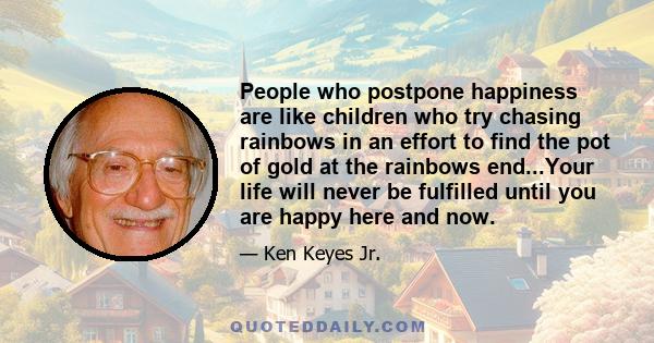 People who postpone happiness are like children who try chasing rainbows in an effort to find the pot of gold at the rainbows end...Your life will never be fulfilled until you are happy here and now.