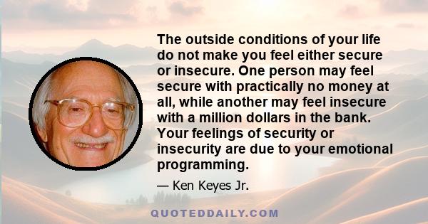 The outside conditions of your life do not make you feel either secure or insecure. One person may feel secure with practically no money at all, while another may feel insecure with a million dollars in the bank. Your