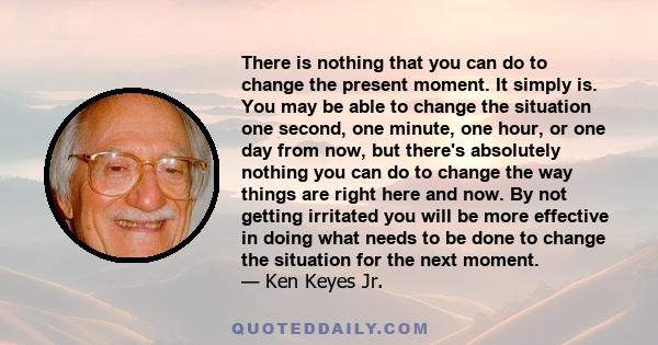 There is nothing that you can do to change the present moment. It simply is. You may be able to change the situation one second, one minute, one hour, or one day from now, but there's absolutely nothing you can do to