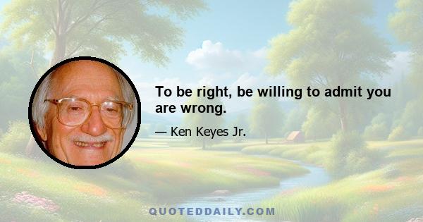 To be right, be willing to admit you are wrong.