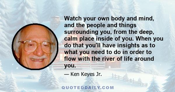 Watch your own body and mind, and the people and things surrounding you, from the deep, calm place inside of you. When you do that you'll have insights as to what you need to do in order to flow with the river of life