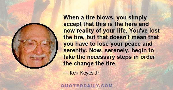 When a tire blows, you simply accept that this is the here and now reality of your life. You've lost the tire, but that doesn't mean that you have to lose your peace and serenity. Now, serenely, begin to take the