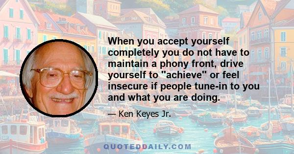 When you accept yourself completely you do not have to maintain a phony front, drive yourself to ''achieve'' or feel insecure if people tune-in to you and what you are doing.