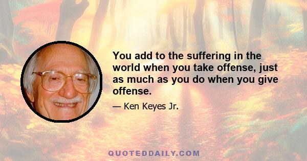 You add to the suffering in the world when you take offense, just as much as you do when you give offense.