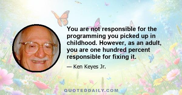 You are not responsible for the programming you picked up in childhood. However, as an adult, you are one hundred percent responsible for fixing it.