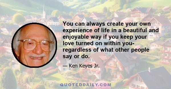 You can always create your own experience of life in a beautiful and enjoyable way if you keep your love turned on within you- regardless of what other people say or do.