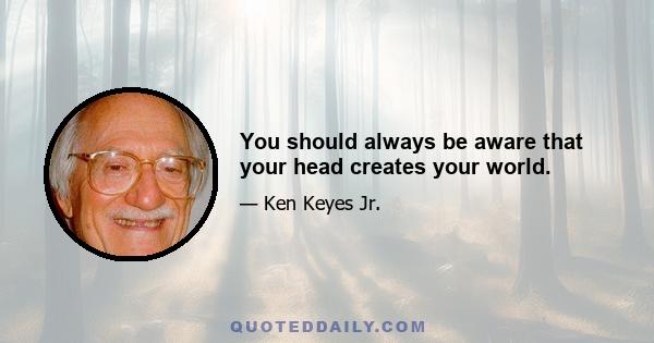 You should always be aware that your head creates your world.