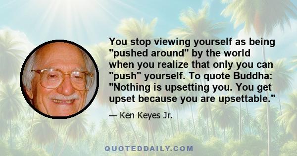 You stop viewing yourself as being pushed around by the world when you realize that only you can push yourself. To quote Buddha: Nothing is upsetting you. You get upset because you are upsettable.