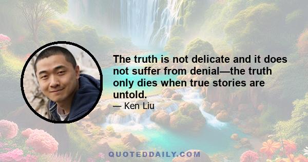 The truth is not delicate and it does not suffer from denial—the truth only dies when true stories are untold.