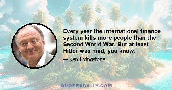 Every year the international finance system kills more people than the Second World War. But at least Hitler was mad, you know.