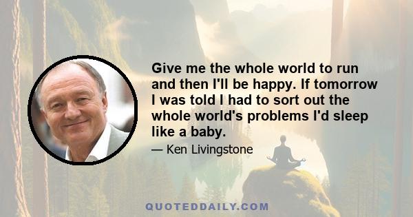 Give me the whole world to run and then I'll be happy. If tomorrow I was told I had to sort out the whole world's problems I'd sleep like a baby.