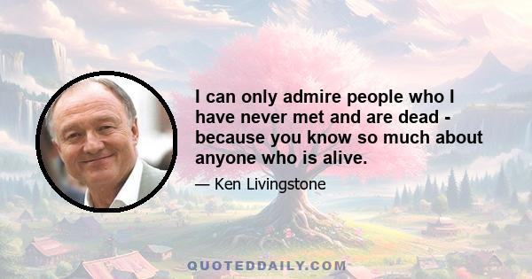 I can only admire people who I have never met and are dead - because you know so much about anyone who is alive.