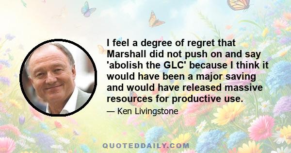 I feel a degree of regret that Marshall did not push on and say 'abolish the GLC' because I think it would have been a major saving and would have released massive resources for productive use.