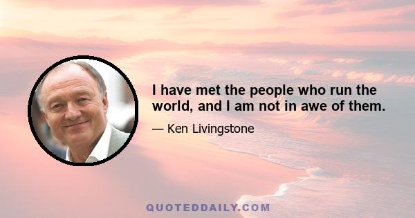 I have met the people who run the world, and I am not in awe of them.